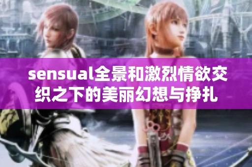  sensual全景和激烈情欲交织之下的美丽幻想与挣扎