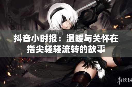 抖音小时报：温暖与关怀在指尖轻轻流转的故事