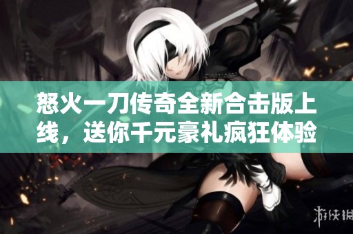 怒火一刀传奇全新合击版上线，送你千元豪礼疯狂体验