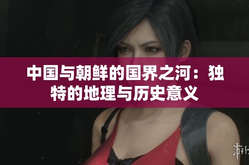 中国与朝鲜的国界之河：独特的地理与历史意义