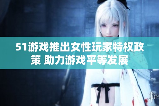 51游戏推出女性玩家特权政策 助力游戏平等发展