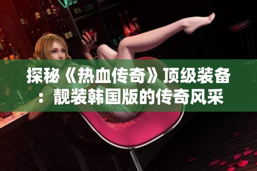 探秘《热血传奇》顶级装备：靓装韩国版的传奇风采