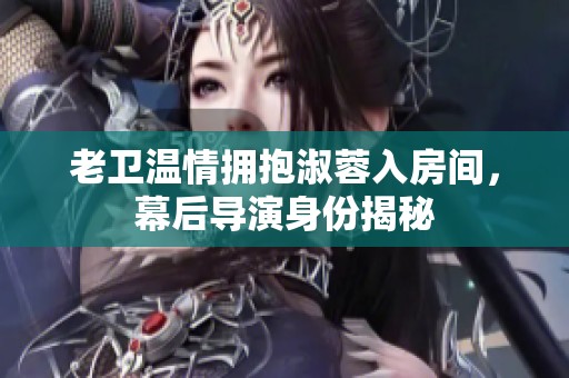 老卫温情拥抱淑蓉入房间，幕后导演身份揭秘