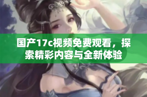国产17c视频免费观看，探索精彩内容与全新体验