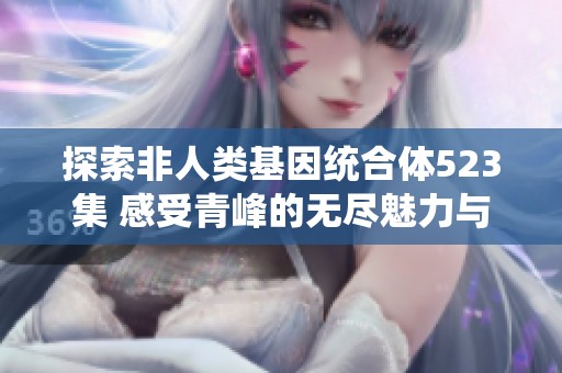探索非人类基因统合体523集 感受青峰的无尽魅力与故事