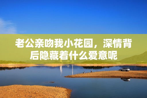 老公亲吻我小花园，深情背后隐藏着什么爱意呢