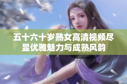 五十六十岁熟女高清视频尽显优雅魅力与成熟风韵