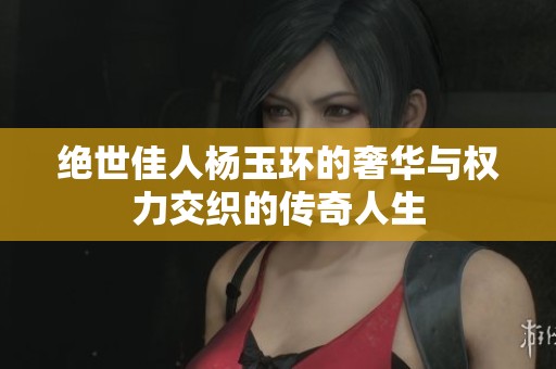 绝世佳人杨玉环的奢华与权力交织的传奇人生