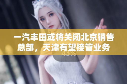 一汽丰田或将关闭北京销售总部，天津有望接管业务