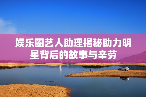 娱乐圈艺人助理揭秘助力明星背后的故事与辛劳