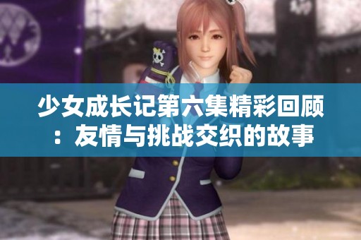少女成长记第六集精彩回顾：友情与挑战交织的故事