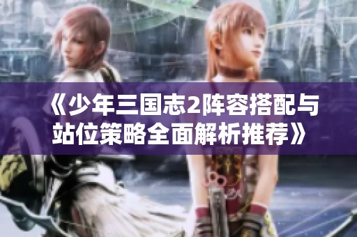 《少年三国志2阵容搭配与站位策略全面解析推荐》