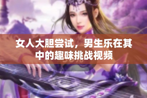 女人大胆尝试，男生乐在其中的趣味挑战视频