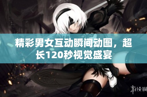 精彩男女互动瞬间动图，超长120秒视觉盛宴