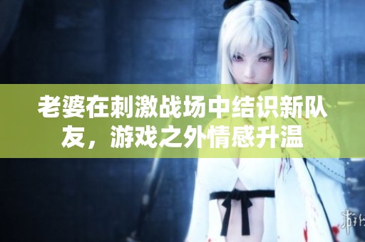 老婆在刺激战场中结识新队友，游戏之外情感升温