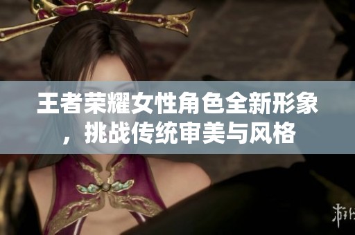 王者荣耀女性角色全新形象，挑战传统审美与风格