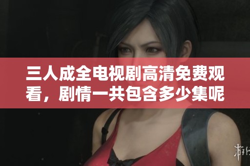 三人成全电视剧高清免费观看，剧情一共包含多少集呢