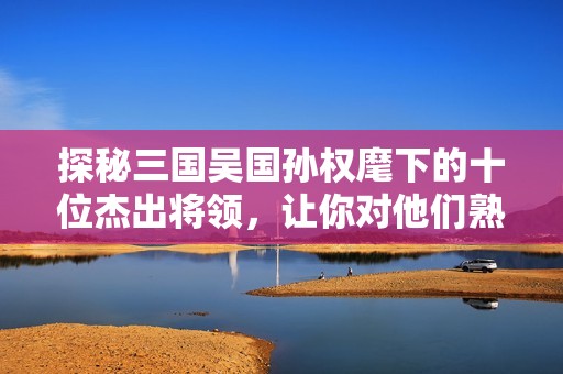探秘三国吴国孙权麾下的十位杰出将领，让你对他们熟悉起来