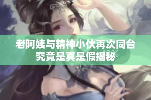 老阿姨与精神小伙再次同台究竟是真是假揭秘