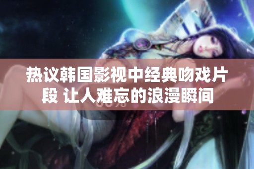 热议韩国影视中经典吻戏片段 让人难忘的浪漫瞬间
