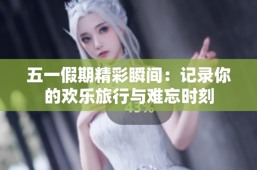 五一假期精彩瞬间：记录你的欢乐旅行与难忘时刻