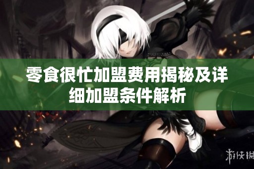 零食很忙加盟费用揭秘及详细加盟条件解析