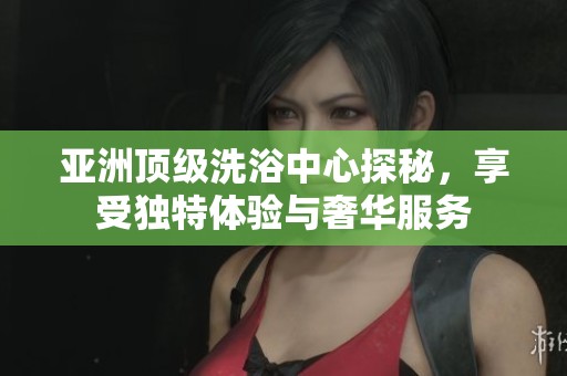 亚洲顶级洗浴中心探秘，享受独特体验与奢华服务
