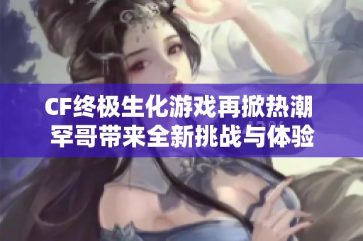 CF终极生化游戏再掀热潮 罕哥带来全新挑战与体验