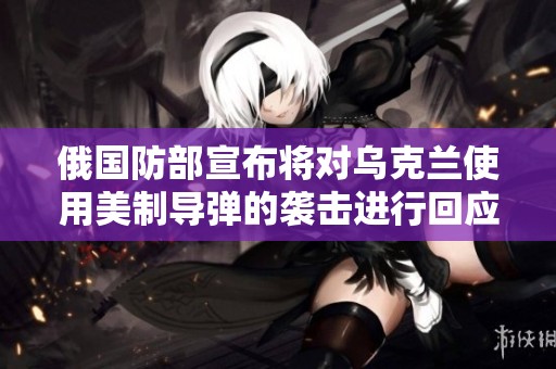 俄国防部宣布将对乌克兰使用美制导弹的袭击进行回应