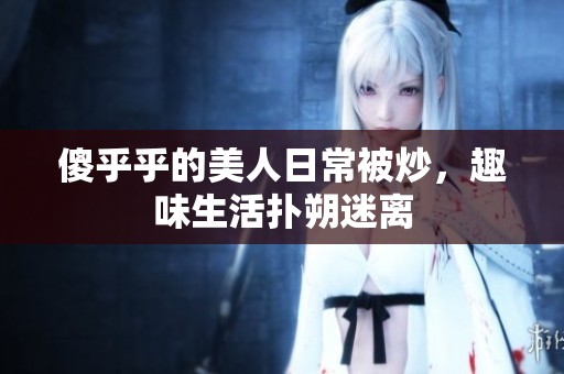 傻乎乎的美人日常被炒，趣味生活扑朔迷离