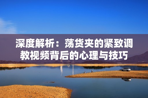 深度解析：荡货夹的紧致调教视频背后的心理与技巧