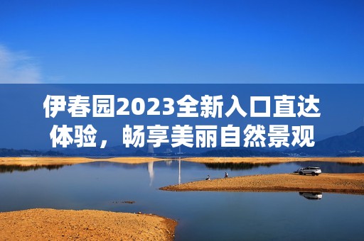 伊春园2023全新入口直达体验，畅享美丽自然景观