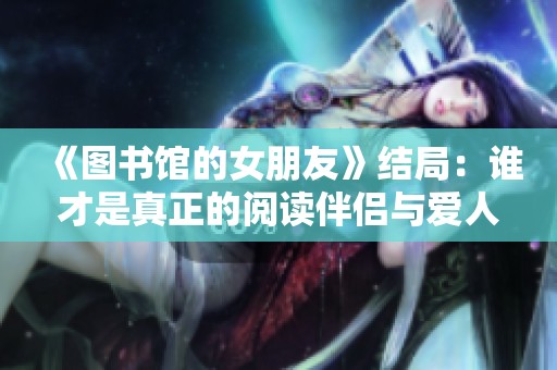 《图书馆的女朋友》结局：谁才是真正的阅读伴侣与爱人