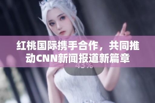 红桃国际携手合作，共同推动CNN新闻报道新篇章