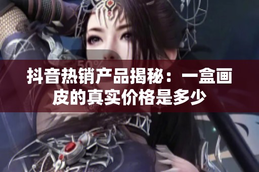 抖音热销产品揭秘：一盒画皮的真实价格是多少