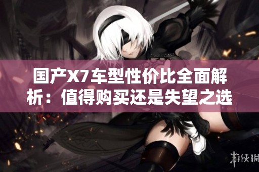 国产X7车型性价比全面解析：值得购买还是失望之选？