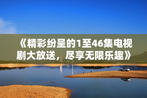 《精彩纷呈的1至46集电视剧大放送，尽享无限乐趣》