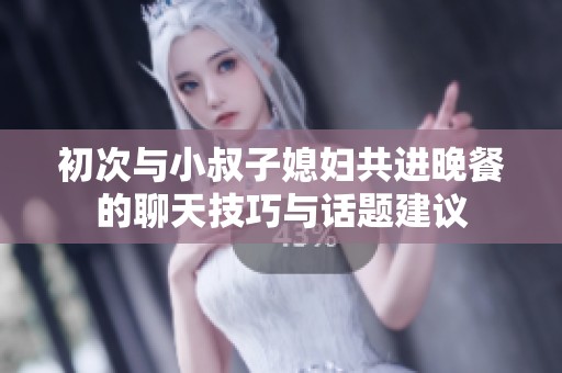 初次与小叔子媳妇共进晚餐的聊天技巧与话题建议