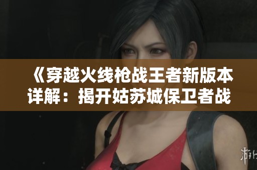 《穿越火线枪战王者新版本详解：揭开姑苏城保卫者战术神秘面纱》