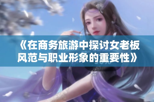 《在商务旅游中探讨女老板风范与职业形象的重要性》