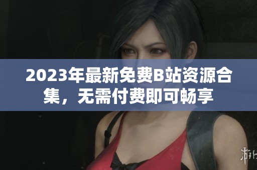 2023年最新免费B站资源合集，无需付费即可畅享