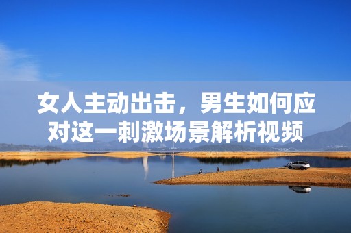 女人主动出击，男生如何应对这一刺激场景解析视频