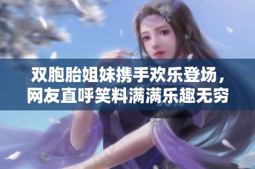 双胞胎姐妹携手欢乐登场，网友直呼笑料满满乐趣无穷