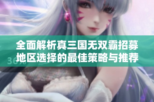 全面解析真三国无双霸招募地区选择的最佳策略与推荐