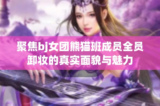 聚焦bj女团熊猫班成员全员卸妆的真实面貌与魅力