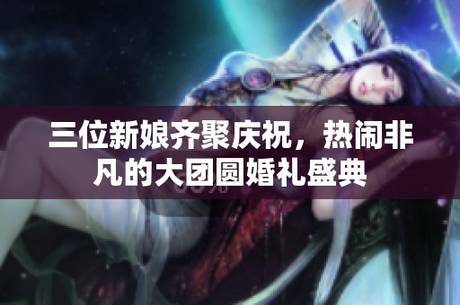 三位新娘齐聚庆祝，热闹非凡的大团圆婚礼盛典