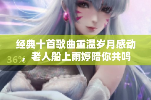 经典十首歌曲重温岁月感动，老人船上雨婷陪你共鸣