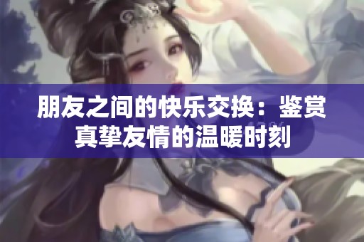 朋友之间的快乐交换：鉴赏真挚友情的温暖时刻