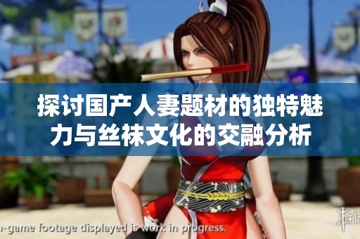 探讨国产人妻题材的独特魅力与丝袜文化的交融分析