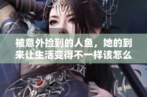 被意外捡到的人鱼，她的到来让生活变得不一样该怎么办